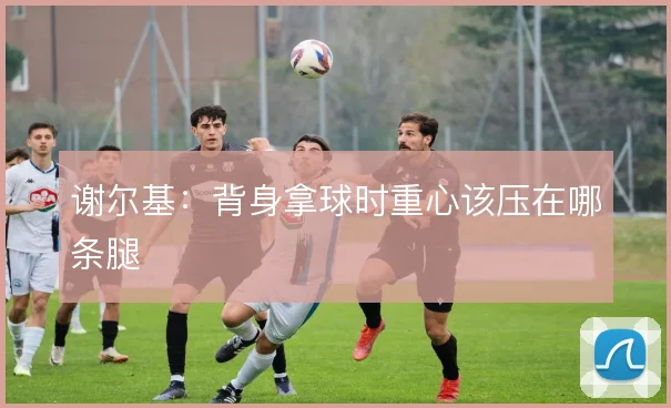 谢尔基：背身拿球时重心该压在哪条腿