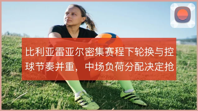 比利亚雷亚尔密集赛程下轮换与控球节奏并重，中场负荷分配决定抢分效率