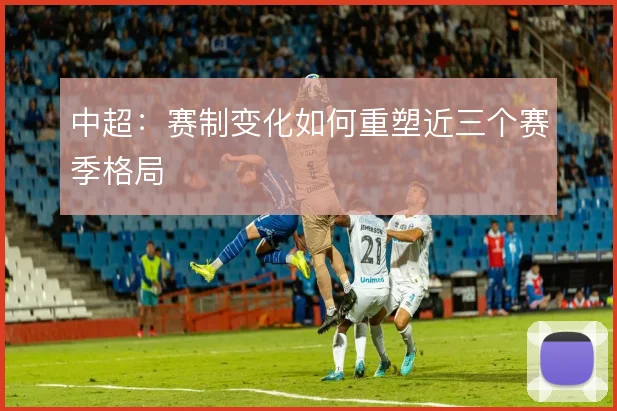 中超：赛制变化如何重塑近三个赛季格局