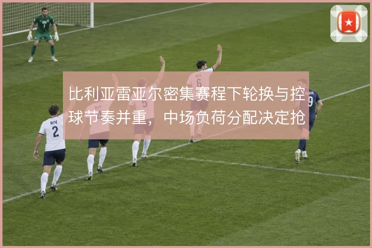 比利亚雷亚尔密集赛程下轮换与控球节奏并重，中场负荷分配决定抢分效率