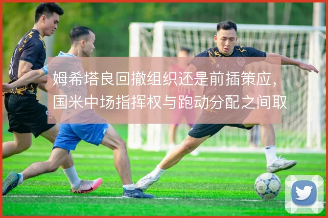 姆希塔良回撤组织还是前插策应，国米中场指挥权与跑动分配之间取舍
