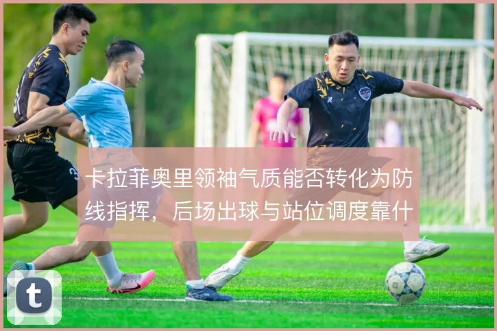 卡拉菲奥里领袖气质能否转化为防线指挥，后场出球与站位调度靠什么支撑