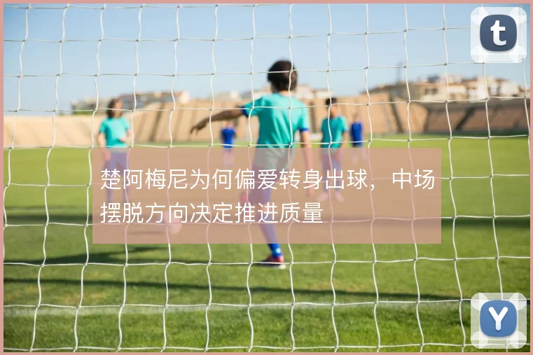 楚阿梅尼为何偏爱转身出球，中场摆脱方向决定推进质量