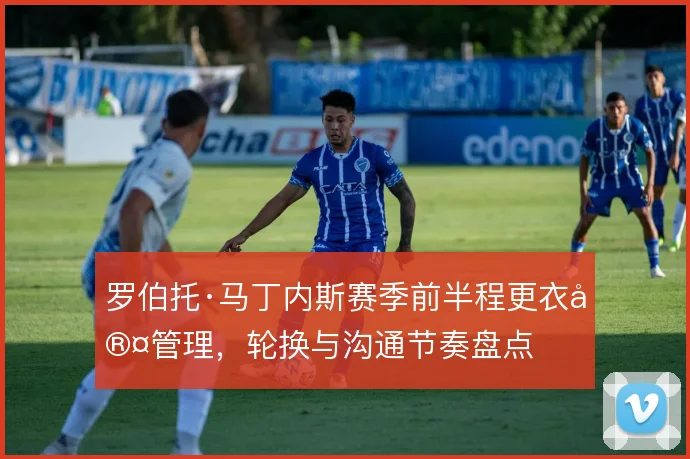 罗伯托·马丁内斯赛季前半程更衣室管理,轮换与沟通节奏盘点
