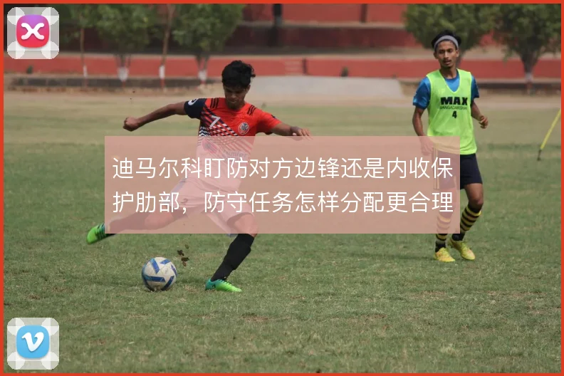 迪马尔科盯防对方边锋还是内收保护肋部，防守任务怎样分配更合理