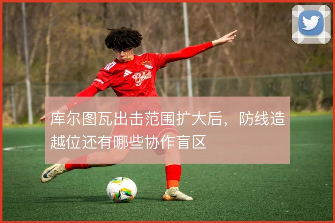 库尔图瓦出击范围扩大后，防线造越位还有哪些协作盲区