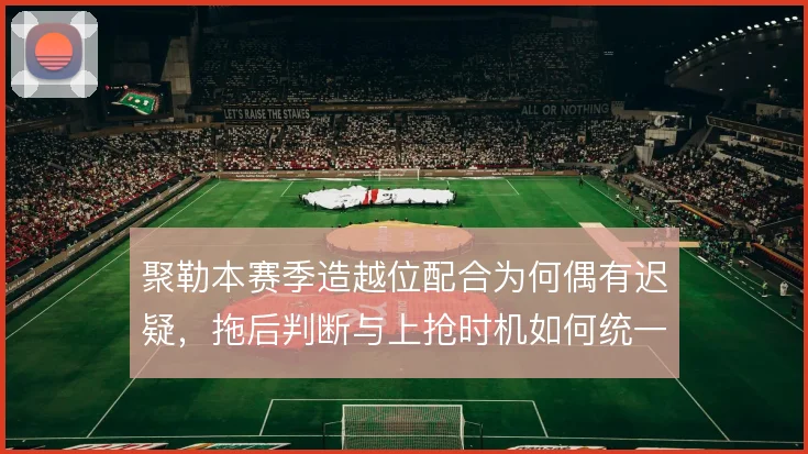 聚勒本赛季造越位配合为何偶有迟疑，拖后判断与上抢时机如何统一