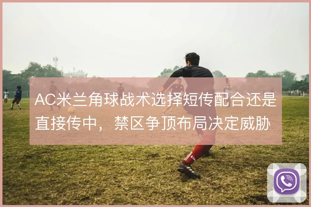 AC米兰角球战术选择短传配合还是直接传中，禁区争顶布局决定威胁