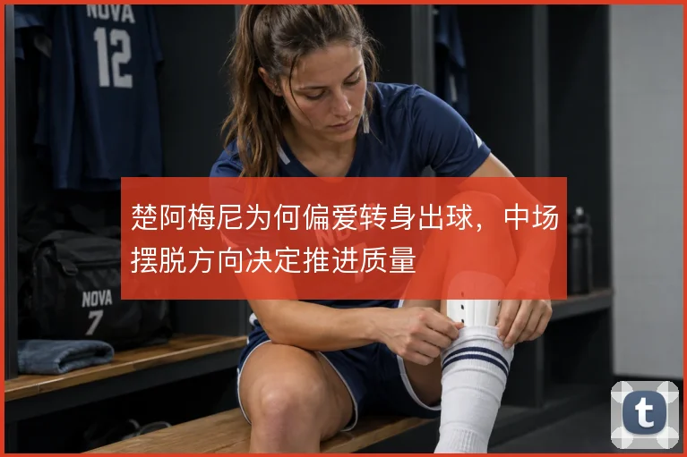 楚阿梅尼为何偏爱转身出球，中场摆脱方向决定推进质量