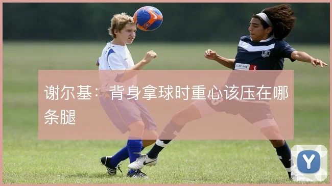 谢尔基:背身拿球时重心该压在哪条腿