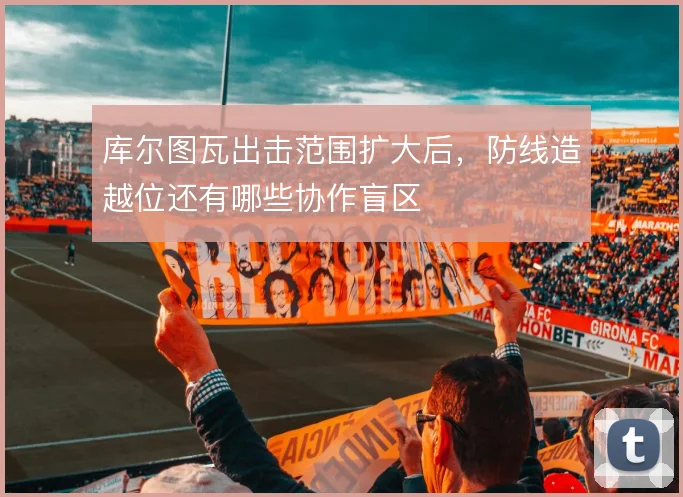 库尔图瓦出击范围扩大后，防线造越位还有哪些协作盲区