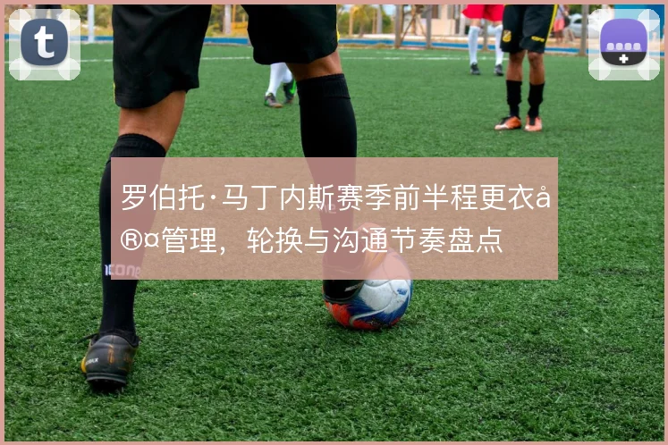 罗伯托·马丁内斯赛季前半程更衣室管理,轮换与沟通节奏盘点
