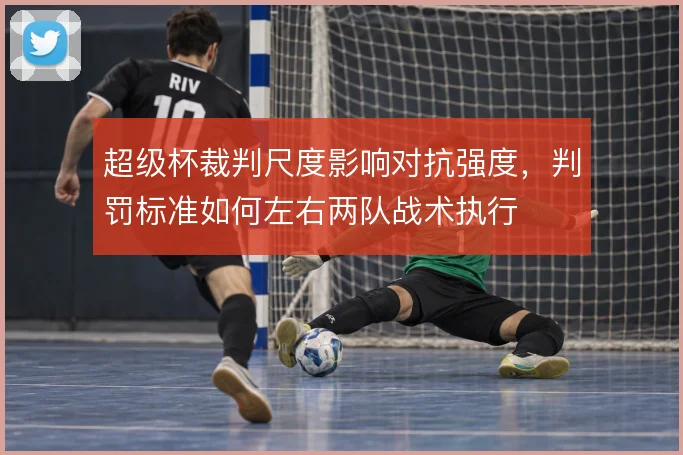 超级杯裁判尺度影响对抗强度，判罚标准如何左右两队战术执行